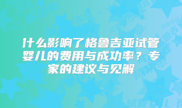 什么影响了格鲁吉亚试管婴儿的费用与成功率？专家的建议与见解