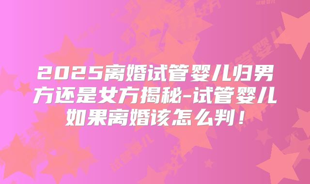 2025离婚试管婴儿归男方还是女方揭秘-试管婴儿如果离婚该怎么判！