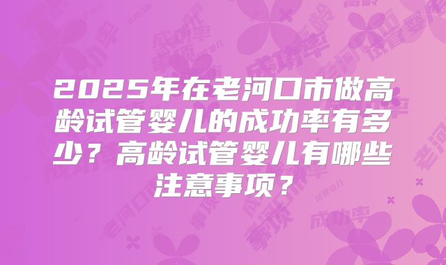 2025年在老河口市做高龄试管婴儿的成功率有多少？高龄试管婴儿有哪些注意事项？