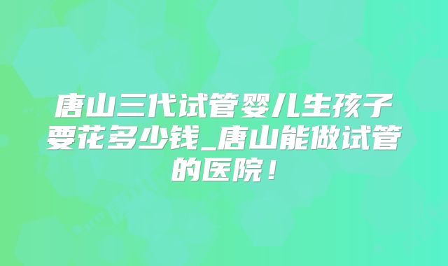 唐山三代试管婴儿生孩子要花多少钱_唐山能做试管的医院！
