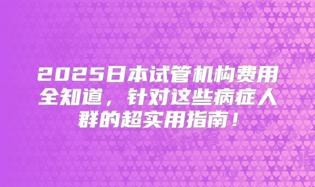2025日本试管机构费用全知道，针对这些病症人群的超实用指南！
