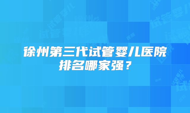 徐州第三代试管婴儿医院排名哪家强？