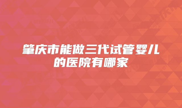肇庆市能做三代试管婴儿的医院有哪家