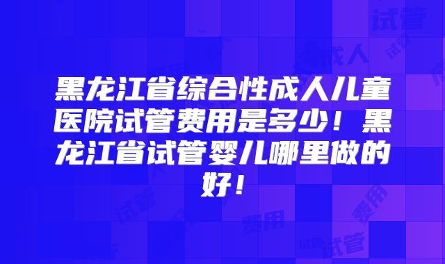 黑龙江省综合性成人儿童医院试管费用是多少!黑龙江省试管婴儿哪里做的好!