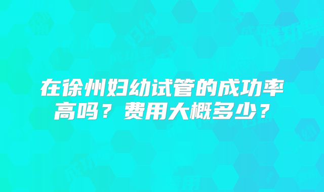 在徐州妇幼试管的成功率高吗？费用大概多少？