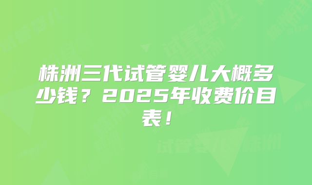 株洲三代试管婴儿大概多少钱？2025年收费价目表！