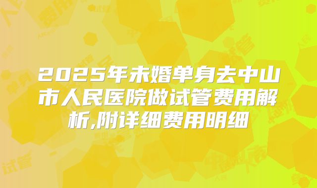 2025年未婚单身去中山市人民医院做试管费用解析,附详细费用明细