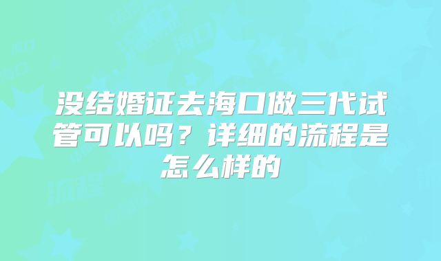 没结婚证去海口做三代试管可以吗？详细的流程是怎么样的