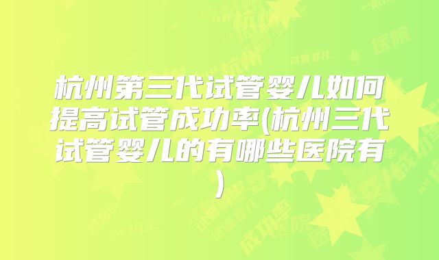 杭州第三代试管婴儿如何提高试管成功率(杭州三代试管婴儿的有哪些医院有)