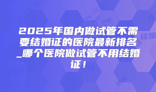 2025年国内做试管不需要结婚证的医院最新排名_哪个医院做试管不用结婚证！
