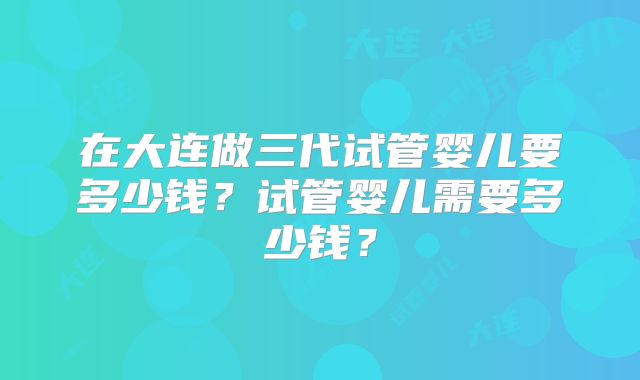 在大连做三代试管婴儿要多少钱？试管婴儿需要多少钱？
