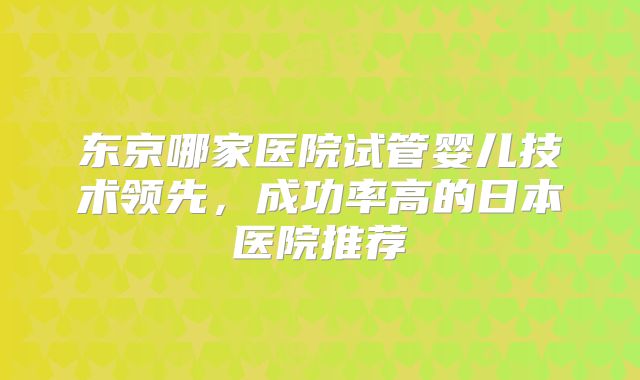 东京哪家医院试管婴儿技术领先,成功率高的日本医院推荐