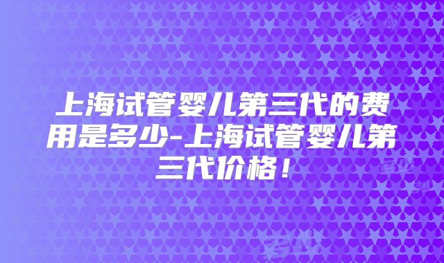 上海试管婴儿第三代的费用是多少-上海试管婴儿第三代价格！