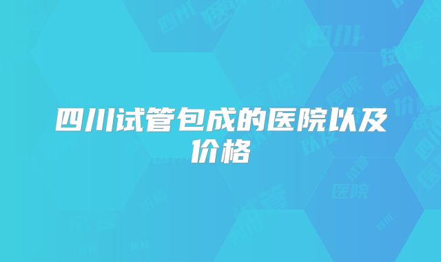 四川试管包成的医院以及价格