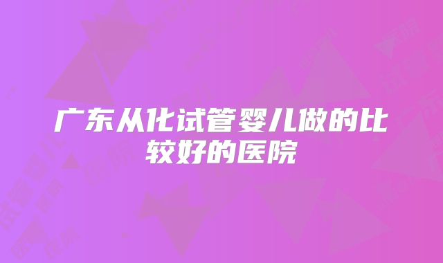 广东从化试管婴儿做的比较好的医院