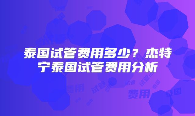 泰国试管费用多少？杰特宁泰国试管费用分析