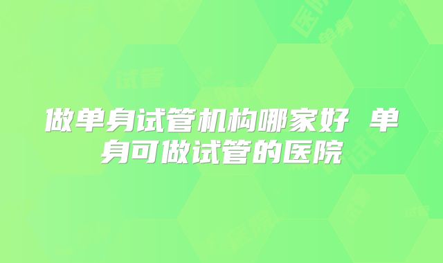 做单身试管机构哪家好 单身可做试管的医院