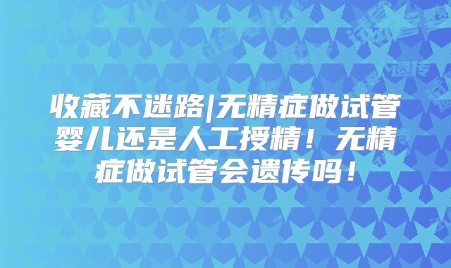 收藏不迷路|无精症做试管婴儿还是人工授精!无精症做试管会遗传吗!