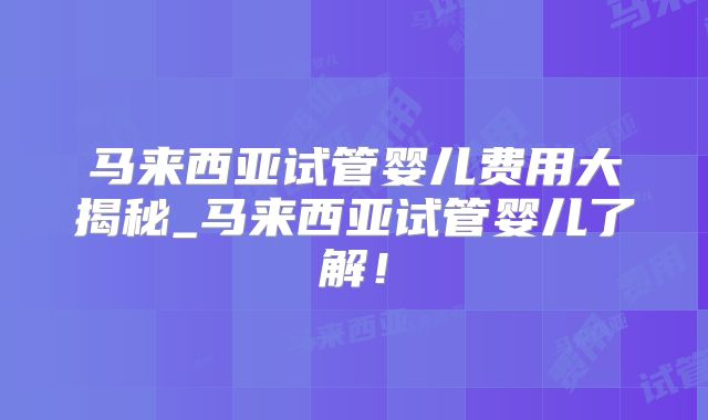 马来西亚试管婴儿费用大揭秘_马来西亚试管婴儿了解！