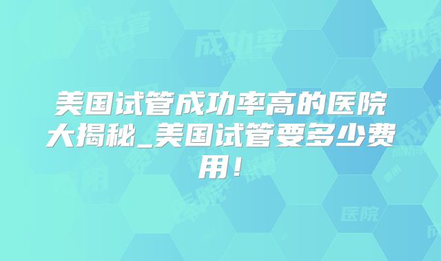 美国试管成功率高的医院大揭秘_美国试管要多少费用!