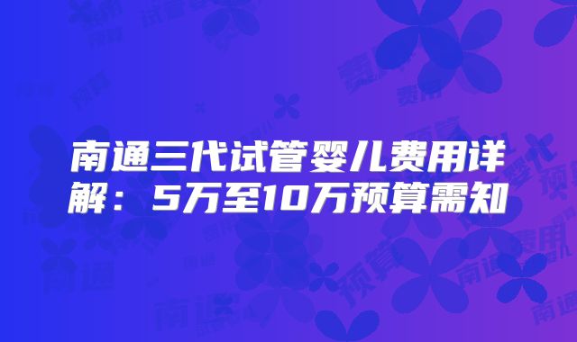 南通三代试管婴儿费用详解：5万至10万预算需知