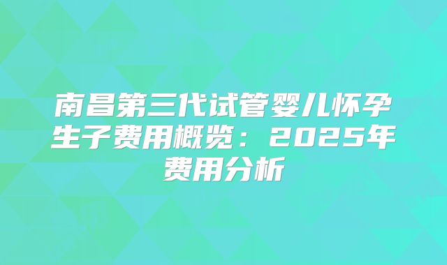 南昌第三代试管婴儿怀孕生子费用概览：2025年费用分析