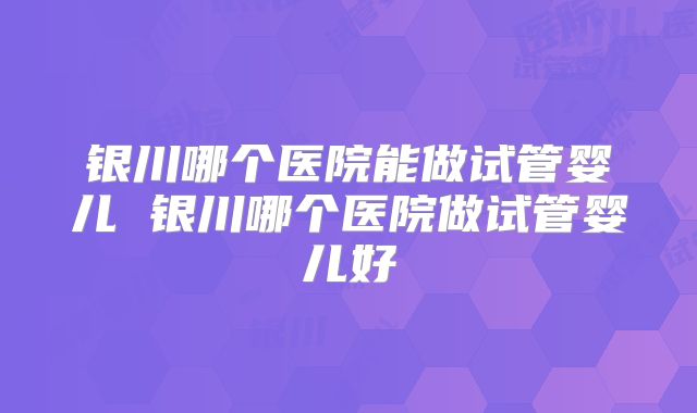 银川哪个医院能做试管婴儿 银川哪个医院做试管婴儿好