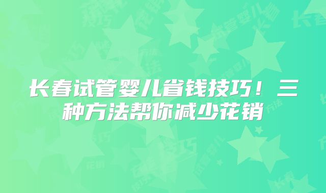 长春试管婴儿省钱技巧！三种方法帮你减少花销