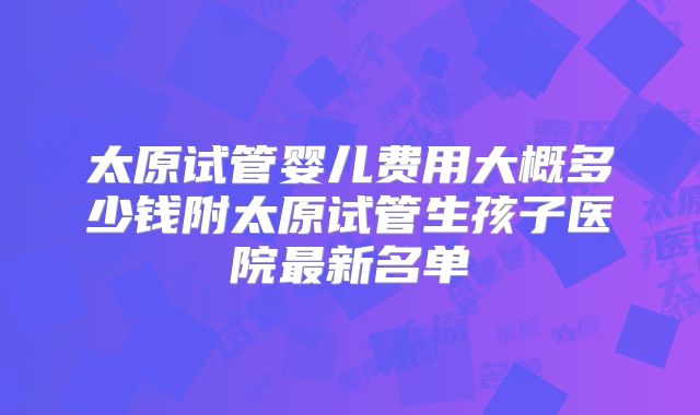 太原试管婴儿费用大概多少钱附太原试管生孩子医院最新名单