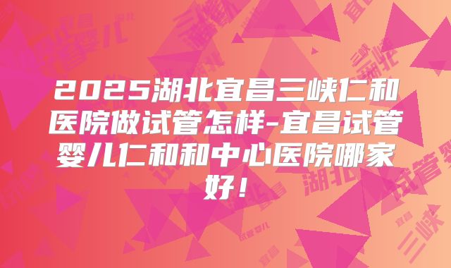 2025湖北宜昌三峡仁和医院做试管怎样-宜昌试管婴儿仁和和中心医院哪家好!