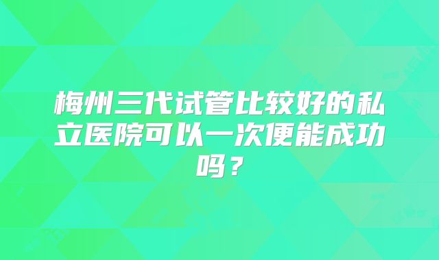 梅州三代试管比较好的私立医院可以一次便能成功吗？