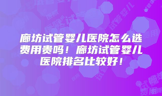 廊坊试管婴儿医院怎么选费用贵吗!廊坊试管婴儿医院排名比较好!