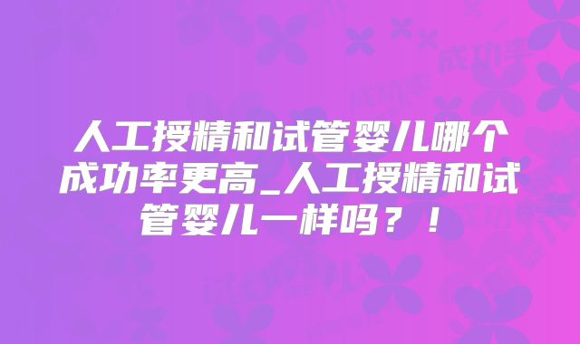 人工授精和试管婴儿哪个成功率更高_人工授精和试管婴儿一样吗？！