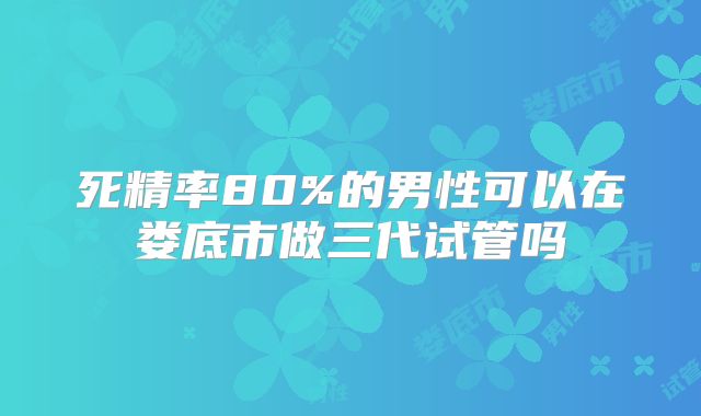 死精率80%的男性可以在娄底市做三代试管吗