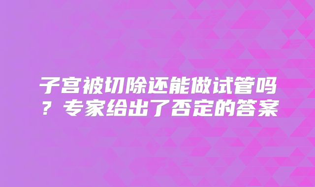 子宫被切除还能做试管吗？专家给出了否定的答案