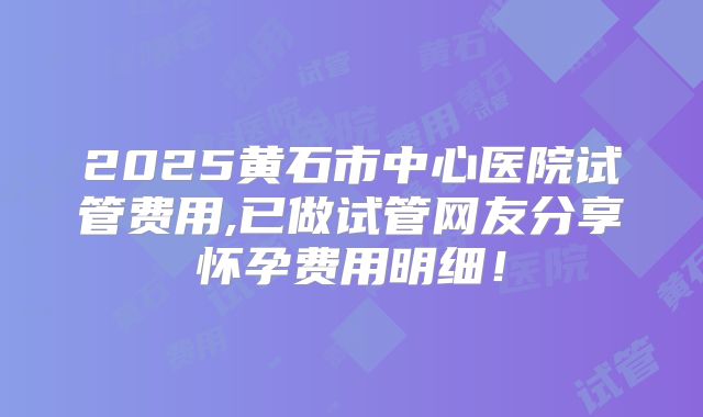 2025黄石市中心医院试管费用,已做试管网友分享怀孕费用明细！