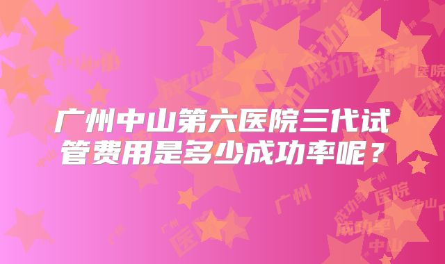 广州中山第六医院三代试管费用是多少成功率呢？