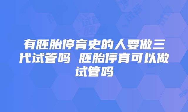 有胚胎停育史的人要做三代试管吗 胚胎停育可以做试管吗