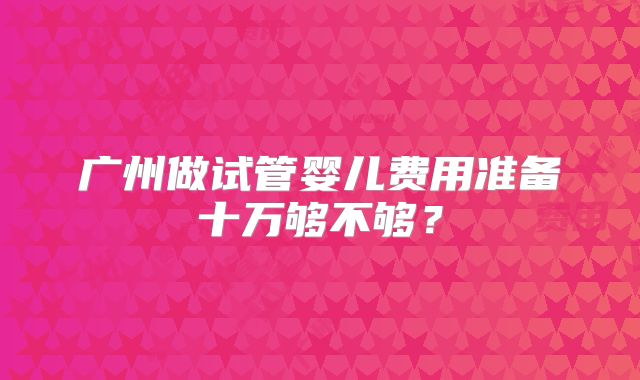 广州做试管婴儿费用准备十万够不够？