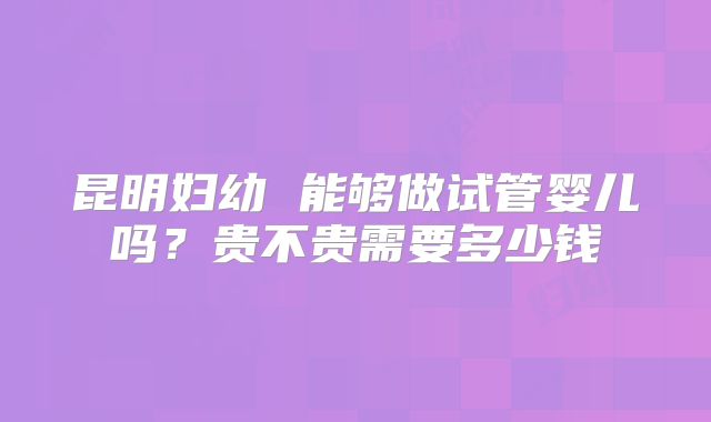 昆明妇幼 能够做试管婴儿吗？贵不贵需要多少钱