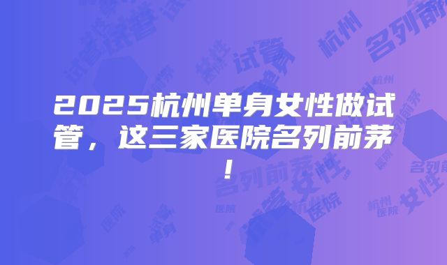 2025杭州单身女性做试管,这三家医院名列前茅!