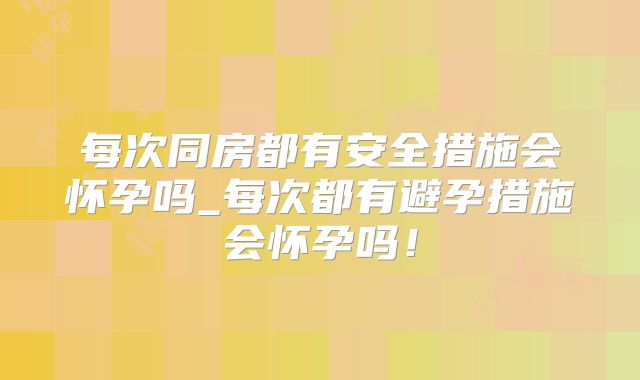 每次同房都有安全措施会怀孕吗_每次都有避孕措施会怀孕吗！
