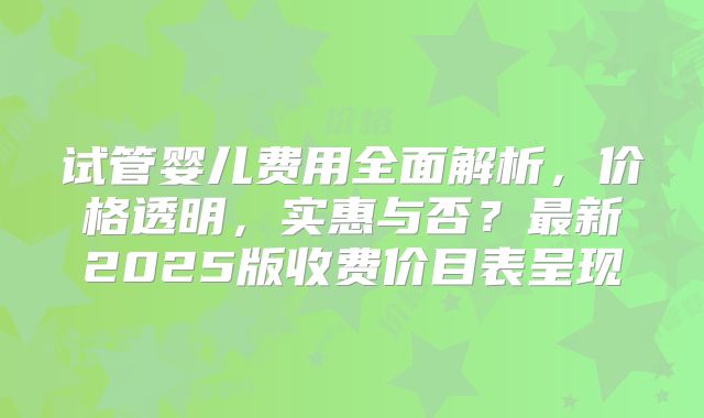 试管婴儿费用全面解析,价格透明,实惠与否?最新2025版收费价目表呈现