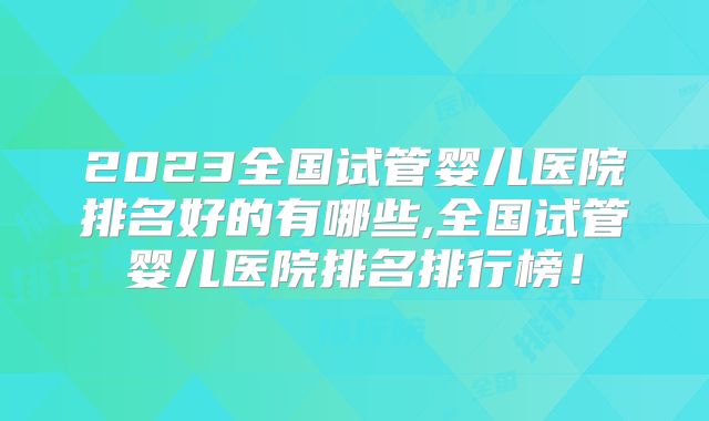 2023全国试管婴儿医院排名好的有哪些,全国试管婴儿医院排名排行榜！