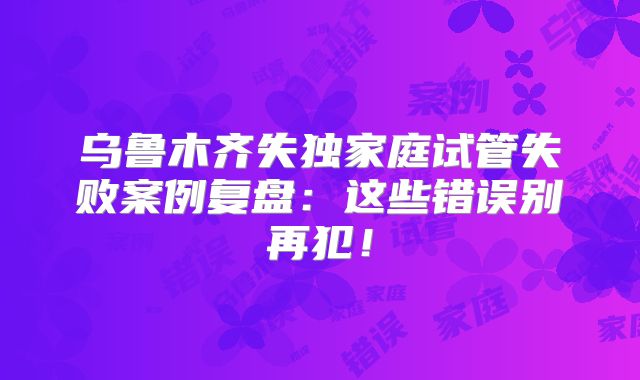 乌鲁木齐失独家庭试管失败案例复盘：这些错误别再犯！