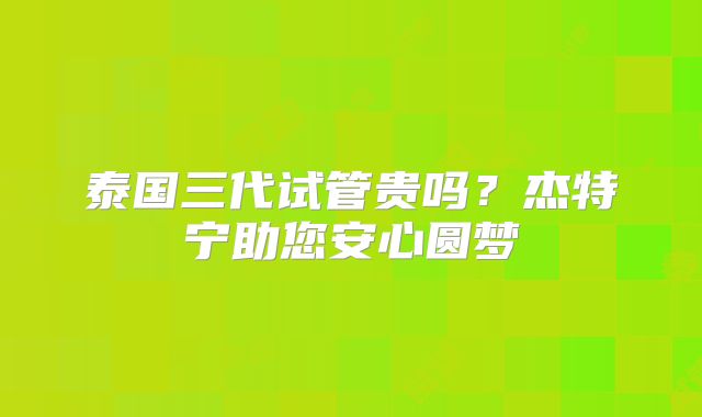 泰国三代试管贵吗?杰特宁助您安心圆梦