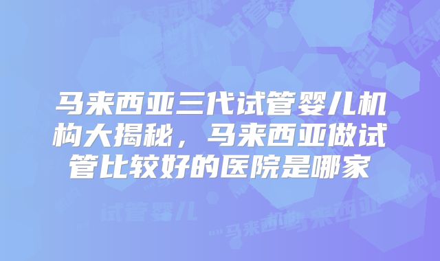 马来西亚三代试管婴儿机构大揭秘，马来西亚做试管比较好的医院是哪家