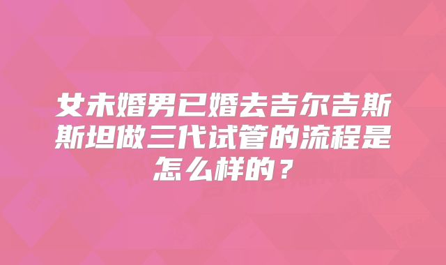 女未婚男已婚去吉尔吉斯斯坦做三代试管的流程是怎么样的?