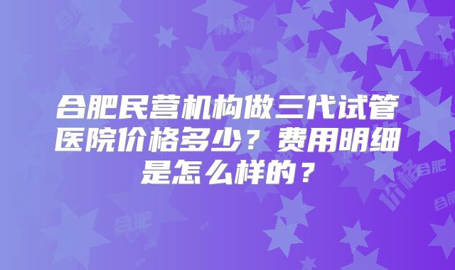 合肥民营机构做三代试管医院价格多少？费用明细是怎么样的？