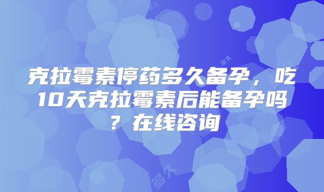克拉霉素停药多久备孕，吃10天克拉霉素后能备孕吗？在线咨询